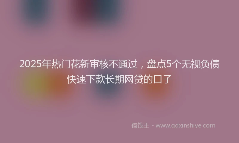 2025年热门花新审核不通过，盘点5个无视负债快速下款长期网贷的口子