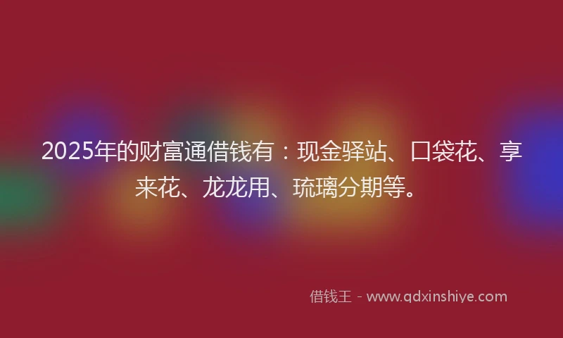 2025年的财富通借钱有:现金驿站、口袋花、享来花、龙龙用、琉璃分期等。