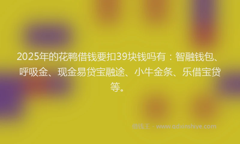 2025年的花鸭借钱要扣39块钱吗有：智融钱包、呼吸金、现金易贷宝融途、小牛金条、乐借宝贷等。