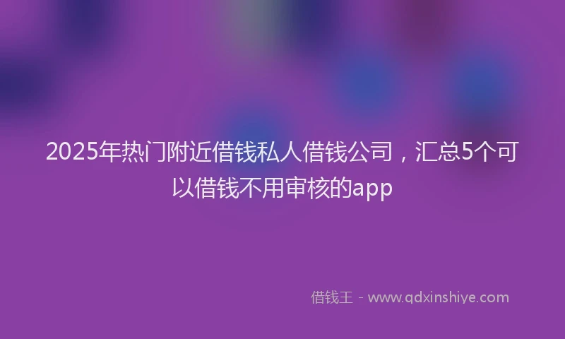 2025年热门附近借钱私人借钱公司，汇总5个可以借钱不用审核的app