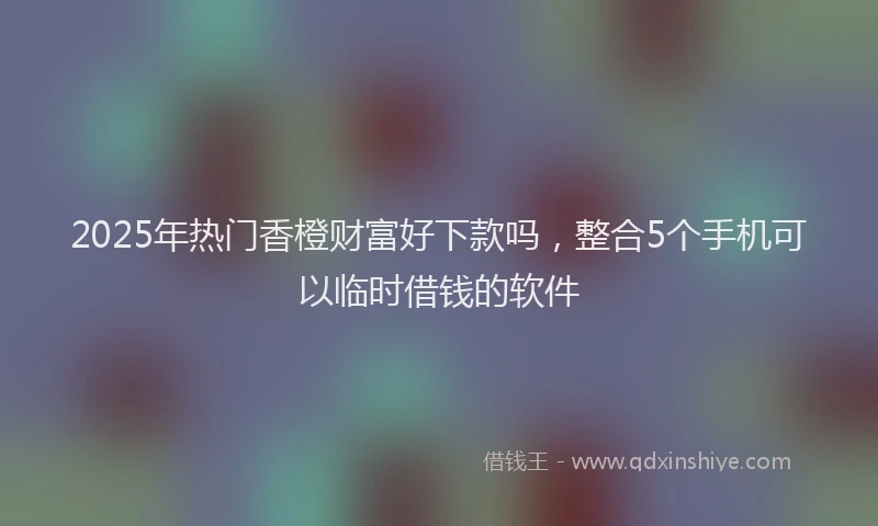 2025年热门香橙财富好下款吗,整合5个手机可以临时借钱的软件