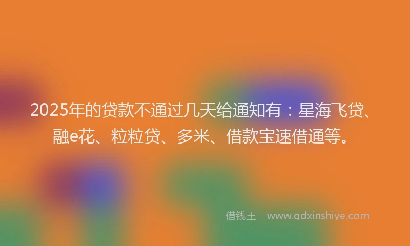 2025年的贷款不通过几天给通知有:星海飞贷、融e花、粒粒贷、多米、借款宝速借通等。