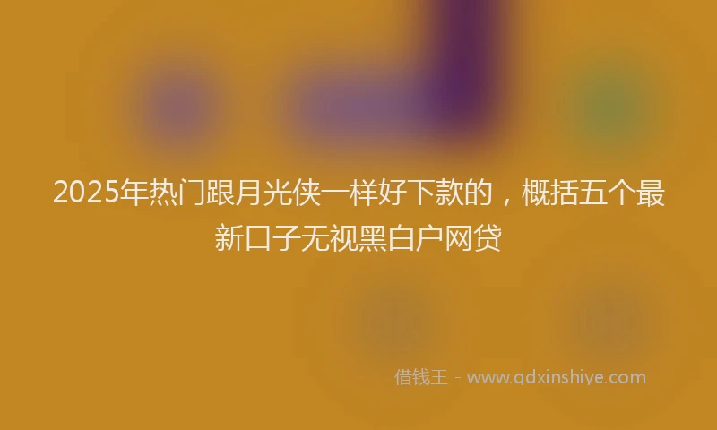 2025年热门跟月光侠一样好下款的，概括五个最新口子无视黑白户网贷