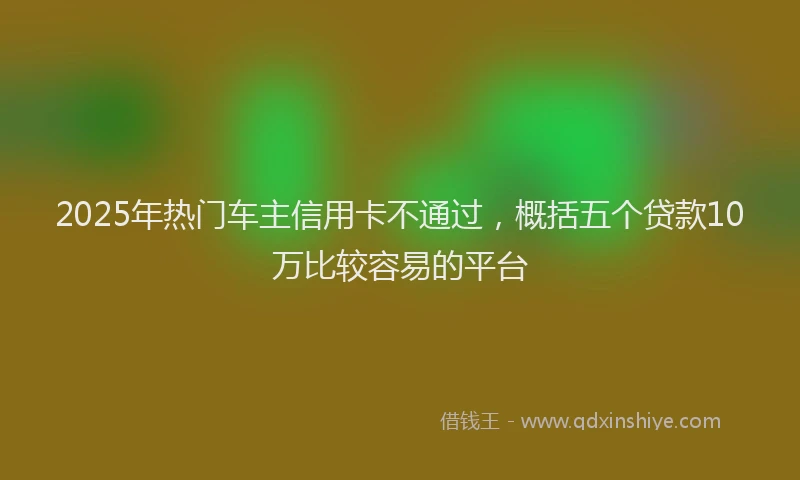 2025年热门车主信用卡不通过,概括五个贷款10万比较容易的平台