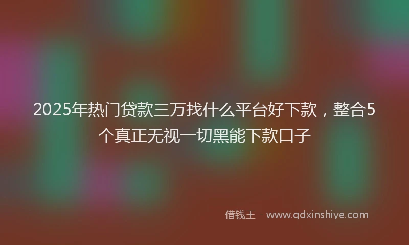 2025年热门贷款三万找什么平台好下款，整合5个真正无视一切黑能下款口子