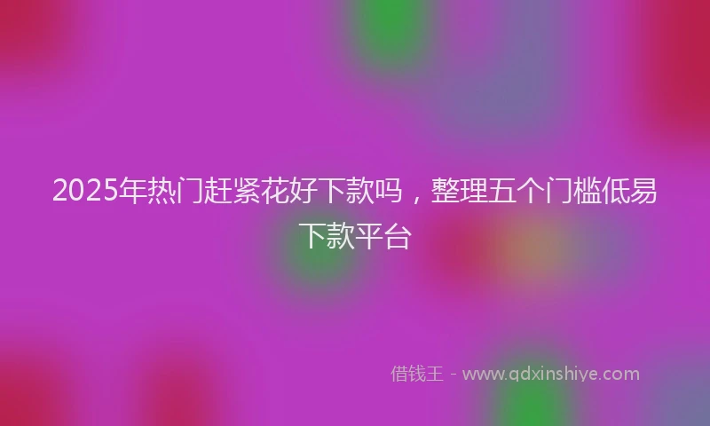 2025年热门赶紧花好下款吗,整理五个门槛低易下款平台