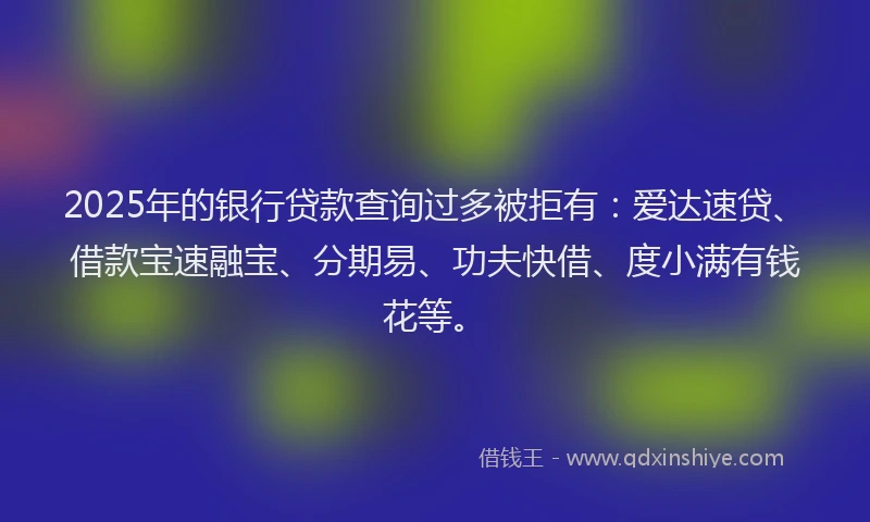 2025年的银行贷款查询过多被拒有：爱达速贷、借款宝速融宝、分期易、功夫快借、度小满有钱花等。