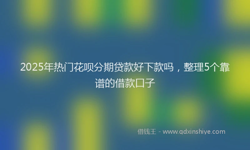 2025年热门花呗分期贷款好下款吗，整理5个靠谱的借款口子