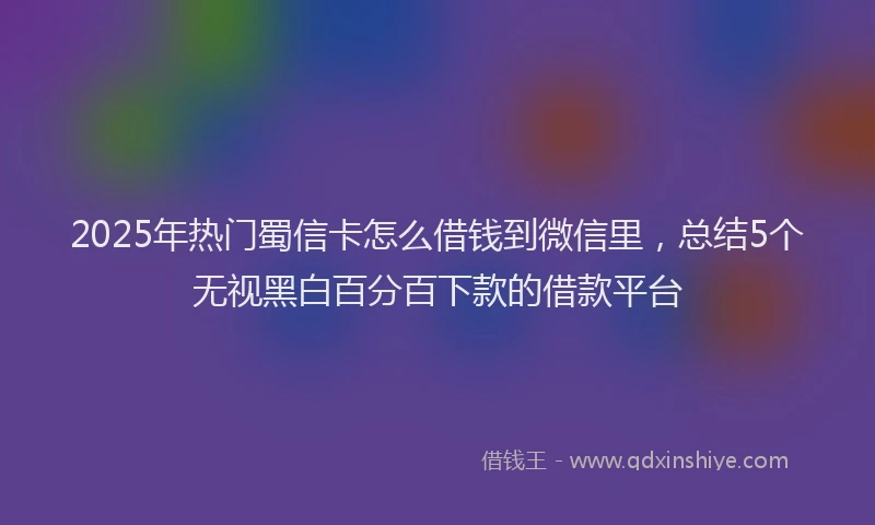 2025年热门蜀信卡怎么借钱到微信里，总结5个无视黑白百分百下款的借款平台