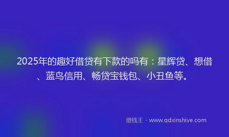 2025年的趣好借贷有下款的吗有：星辉贷、想借、蓝鸟信用、畅贷宝钱包、小丑鱼等。