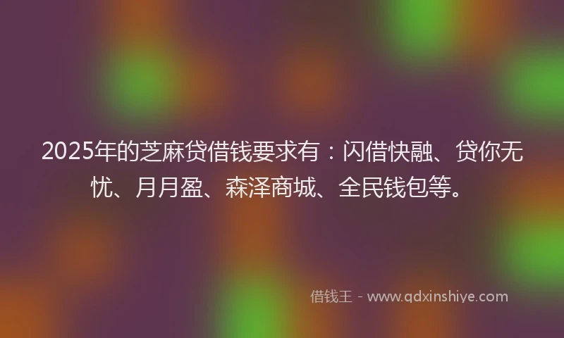 2025年的芝麻贷借钱要求有：闪借快融、贷你无忧、月月盈、森泽商城、全民钱包等。