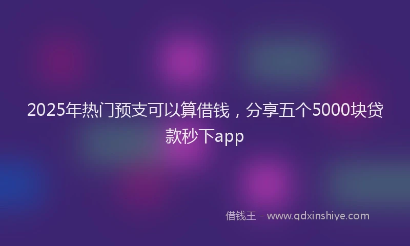 2025年热门预支可以算借钱,分享五个5000块贷款秒下app