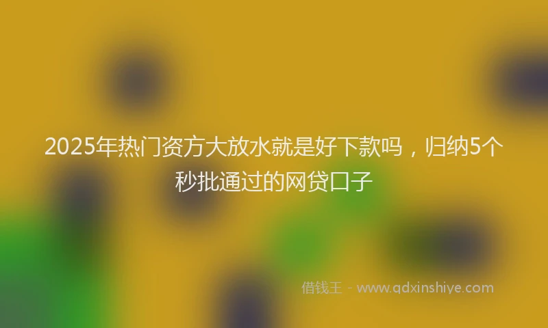 2025年热门资方大放水就是好下款吗,归纳5个秒批通过的网贷口子