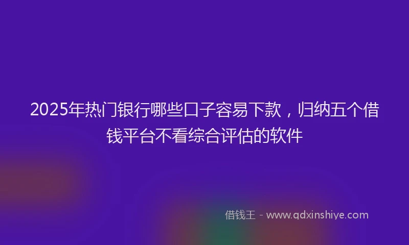 2025年热门银行哪些口子容易下款，归纳五个借钱平台不看综合评估的软件