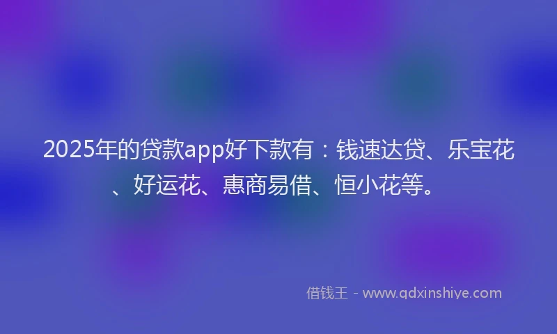 2025年的贷款app好下款有:钱速达贷、乐宝花、好运花、惠商易借、恒小花等。