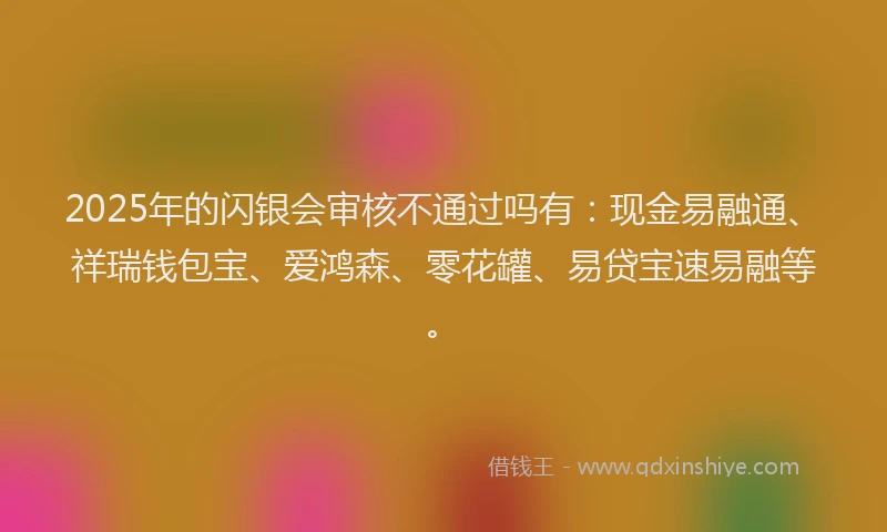 2025年的闪银会审核不通过吗有:现金易融通、祥瑞钱包宝、爱鸿森、零花罐、易贷宝速易融等。