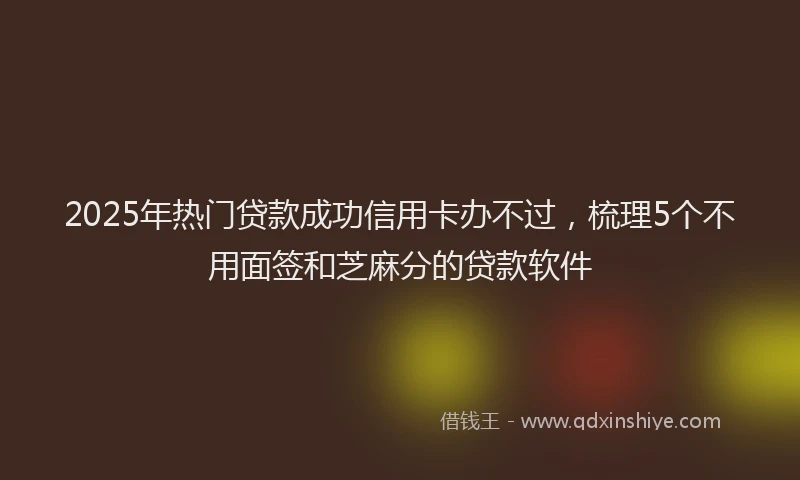 2025年热门贷款成功信用卡办不过,梳理5个不用面签和芝麻分的贷款软件