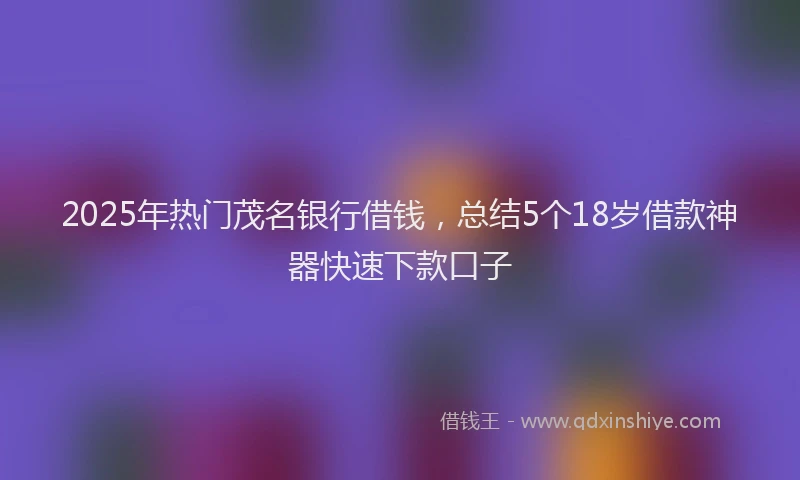 2025年热门茂名银行借钱，总结5个18岁借款神器快速下款口子