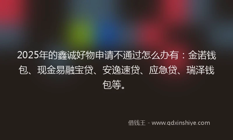 2025年的鑫诚好物申请不通过怎么办有:金诺钱包、现金易融宝贷、安逸速贷、应急贷、瑞泽钱包等。