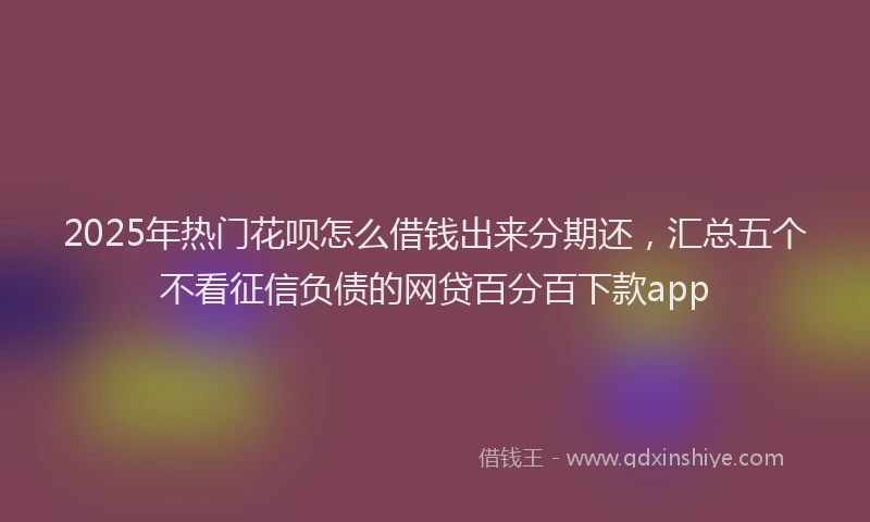 2025年热门花呗怎么借钱出来分期还，汇总五个不看征信负债的网贷百分百下款app