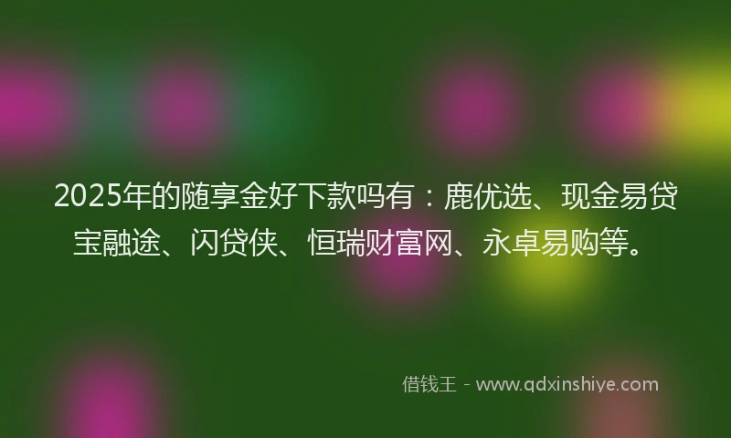 2025年的随享金好下款吗有：鹿优选、现金易贷宝融途、闪贷侠、恒瑞财富网、永卓易购等。
