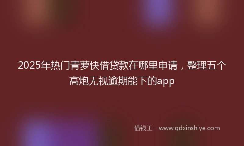 2025年热门青萝快借贷款在哪里申请，整理五个高炮无视逾期能下的app