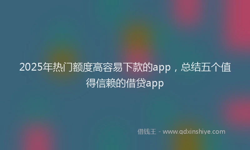 2025年热门额度高容易下款的app，总结五个值得信赖的借贷app