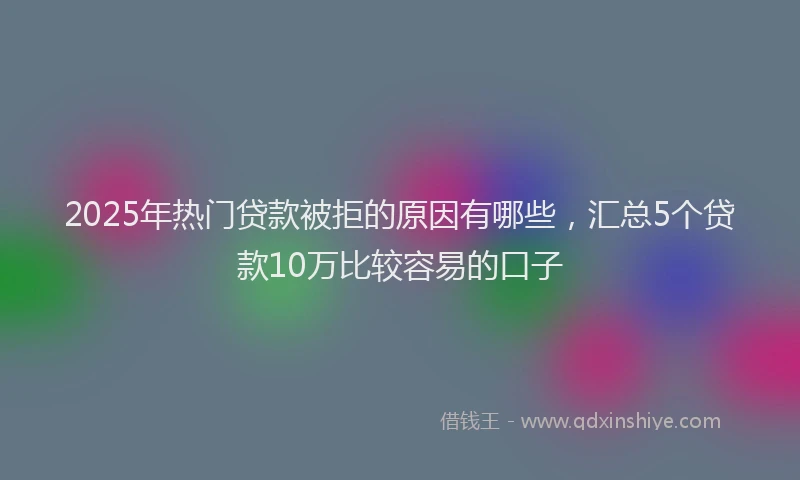 2025年热门贷款被拒的原因有哪些,汇总5个贷款10万比较容易的口子