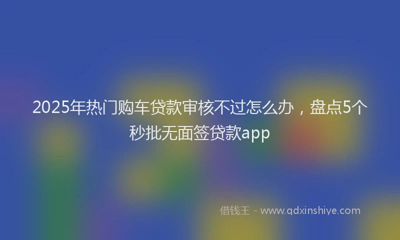 2025年热门购车贷款审核不过怎么办，盘点5个秒批无面签贷款app