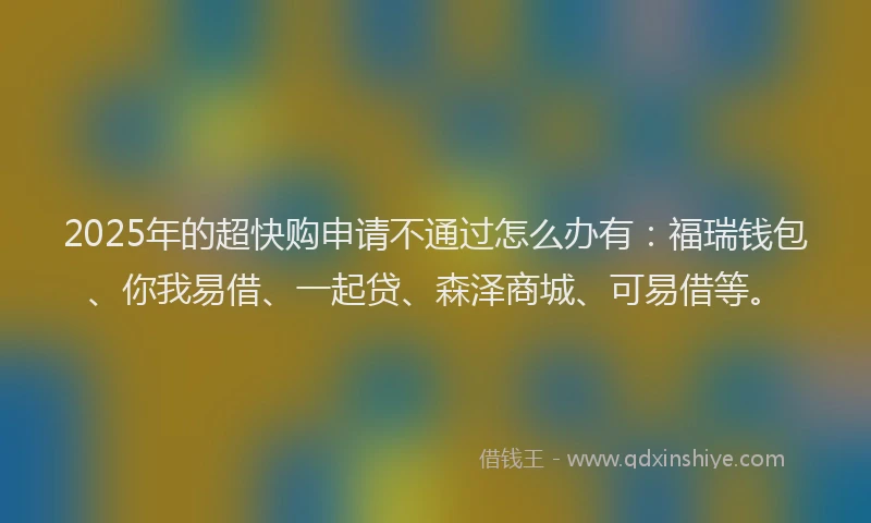 2025年的超快购申请不通过怎么办有：福瑞钱包、你我易借、一起贷、森泽商城、可易借等。