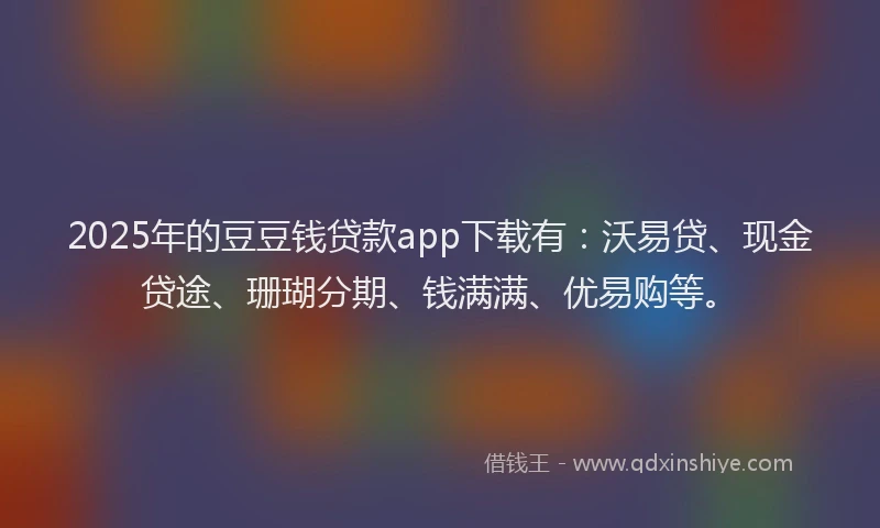 2025年的豆豆钱贷款app下载有：沃易贷、现金贷途、珊瑚分期、钱满满、优易购等。