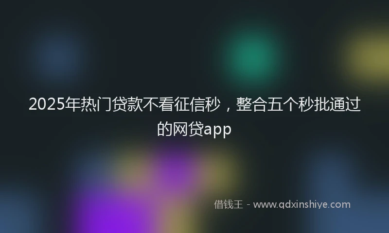 2025年热门贷款不看征信秒,整合五个秒批通过的网贷app