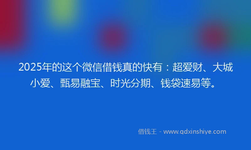 2025年的这个微信借钱真的快有：超爱财、大城小爱、甄易融宝、时光分期、钱袋速易等。