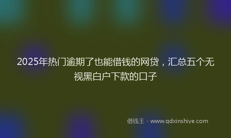 2025年热门逾期了也能借钱的网贷,汇总五个无视黑白户下款的口子