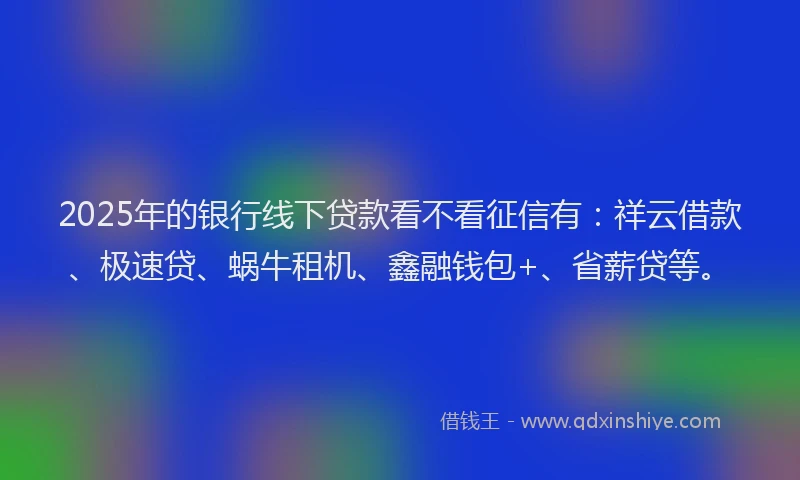 2025年的银行线下贷款看不看征信有:祥云借款、极速贷、蜗牛租机、鑫融钱包+、省薪贷等。