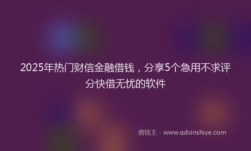 2025年热门财信金融借钱，分享5个急用不求评分快借无忧的软件