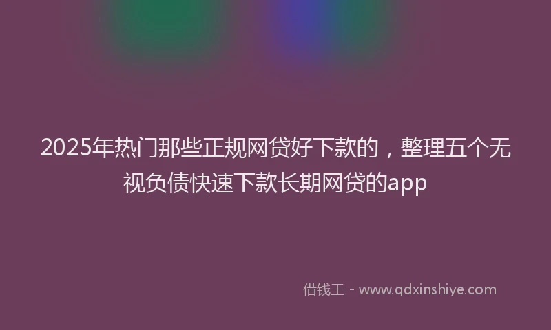 2025年热门那些正规网贷好下款的，整理五个无视负债快速下款长期网贷的app