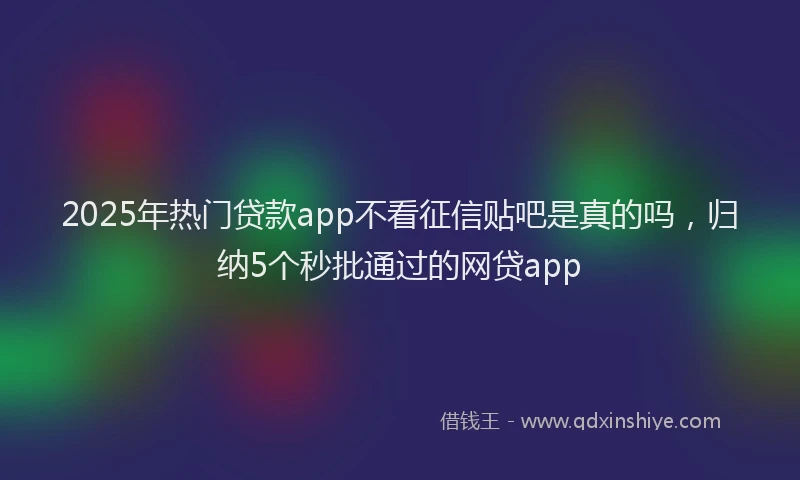 2025年热门贷款app不看征信贴吧是真的吗，归纳5个秒批通过的网贷app