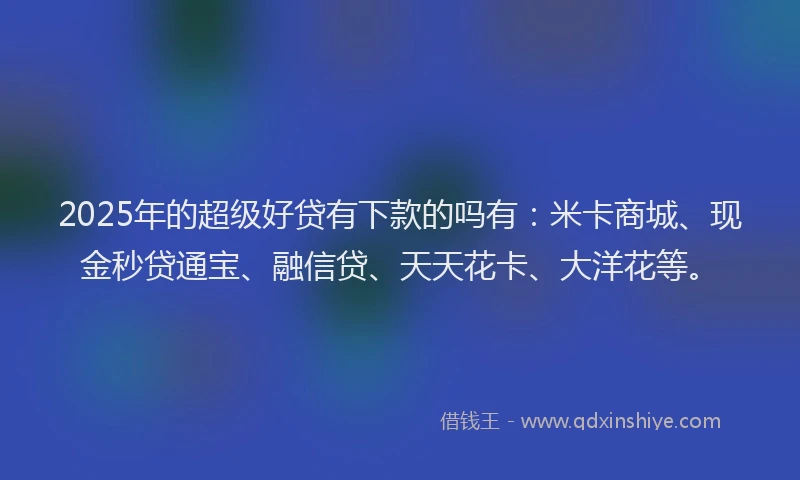 2025年的超级好贷有下款的吗有：米卡商城、现金秒贷通宝、融信贷、天天花卡、大洋花等。