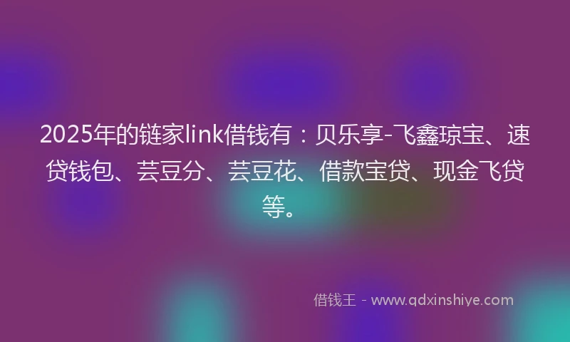 2025年的链家link借钱有:贝乐享-飞鑫琼宝、速贷钱包、芸豆分、芸豆花、借款宝贷、现金飞贷等。