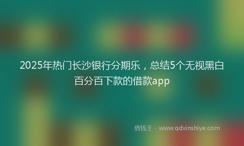 2025年热门长沙银行分期乐,总结5个无视黑白百分百下款的借款app