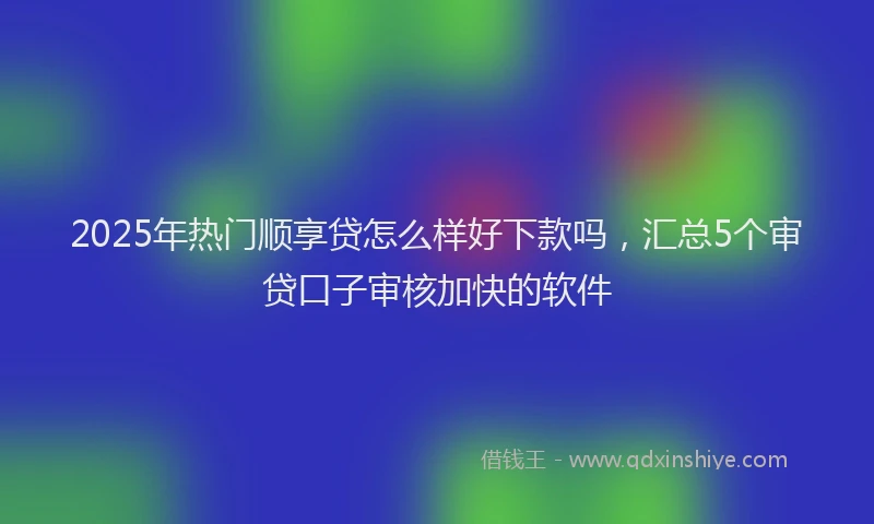 2025年热门顺享贷怎么样好下款吗，汇总5个审贷口子审核加快的软件