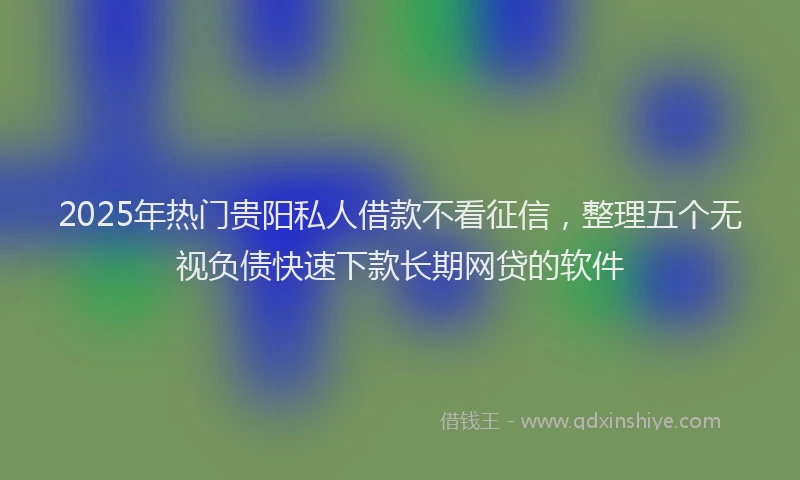 2025年热门贵阳私人借款不看征信，整理五个无视负债快速下款长期网贷的软件