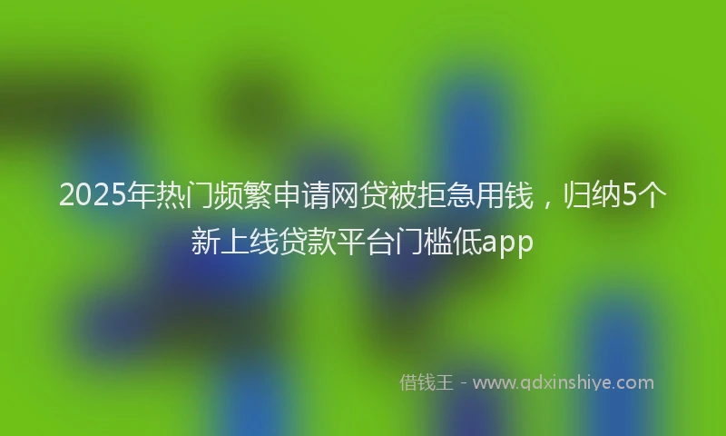 2025年热门频繁申请网贷被拒急用钱，归纳5个新上线贷款平台门槛低app