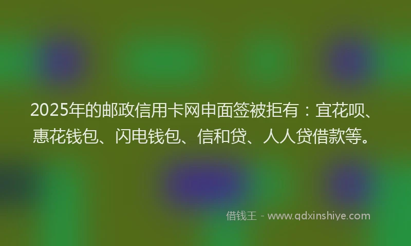 2025年的邮政信用卡网申面签被拒有：宜花呗、惠花钱包、闪电钱包、信和贷、人人贷借款等。