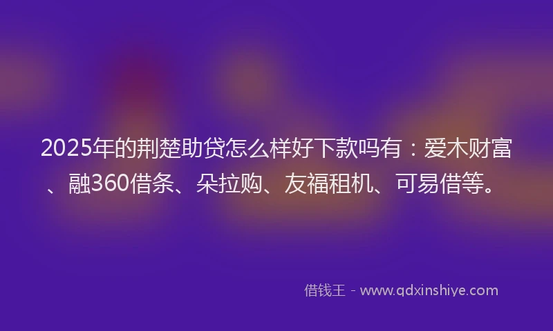 2025年的荆楚助贷怎么样好下款吗有：爱木财富、融360借条、朵拉购、友福租机、可易借等。