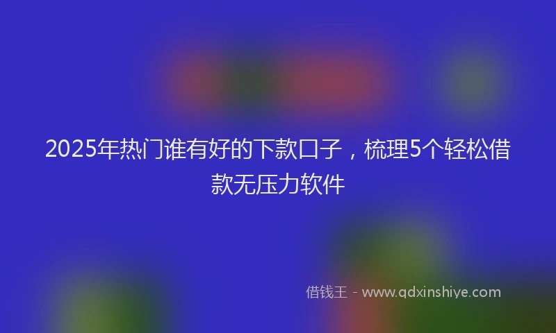 2025年热门谁有好的下款口子，梳理5个轻松借款无压力软件