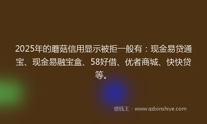 2025年的蘑菇信用显示被拒一般有：现金易贷通宝、现金易融宝盒、58好借、优者商城、快快贷等。