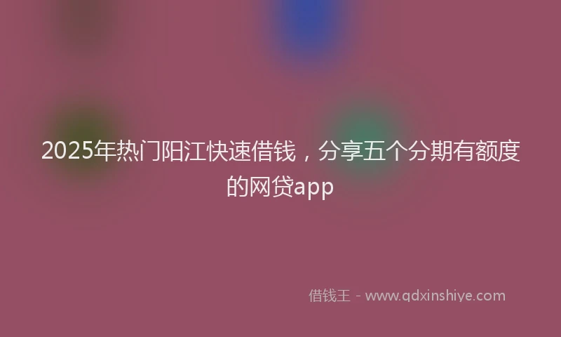 2025年热门阳江快速借钱，分享五个分期有额度的网贷app