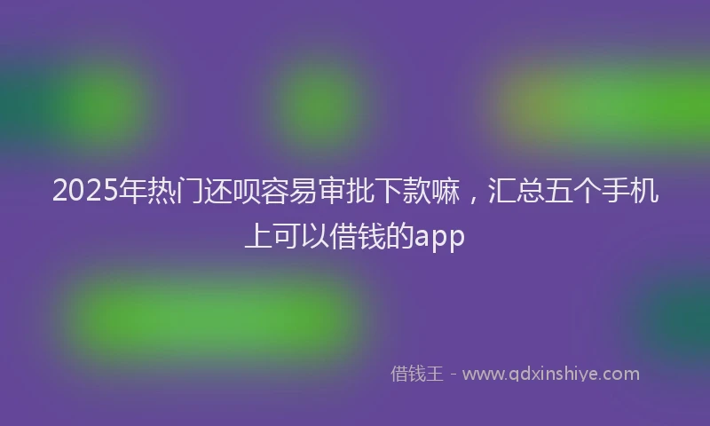 2025年热门还呗容易审批下款嘛，汇总五个手机上可以借钱的app